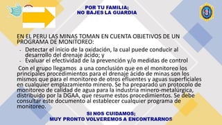 EN EL PERU LAS MINAS TOMAN EN CUENTA OBJETIVOS DE UN
PROGRAMA DE MONITOREO:
- Detectar el inicio de la oxidación, la cual puede conducir al
desarrollo del drenaje ácido; y
- Evaluar el efectividad de la prevención y/o medidas de control
Con el grupo llegamos a una conclusión que en el monitoreo los
principales procedimientos para el drenaje ácido de minas son los
mismos que para el monitoreo de otros efluentes y aguas superficiales
en cualquier emplazamiento minero. Se ha preparado un protocolo de
monitoreo de calidad de agua para la industria minero-metalúrgica,
distribuido por la DGAA, que resume estos procedimientos. Se debe
consultar este documento al establecer cualquier programa de
monitoreo.
 