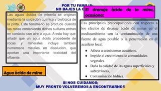 Agua ácida de mina
Las aguas ácidas de minería se originan
mediante la oxidación química y biológica de
la pirita. Este fenómeno se produce cuando
las rocas conteniendo dichos sulfuros entran
en contacto con aire o agua. A esto hay que
añadir que un agua ácida procedente de
rocas y minerales incluye también
numerosos metales en disolución, que
aportan una importante toxicidad del
efluente.
El drenaje ácido de la mina,
ocasiona:
Las principales preocupaciones con respecto a
los efectos de drenaje ácido de minas en el
medioambiente son la contaminación de una
fuente de agua potable o la penetración en el
acuífero local.
● Afecta a ecosistemas acuáticos,
● Impide el crecimiento de comunidades
vegetales.
● Daña la calidad de las aguas superficiales y
subterráneas,
● Contaminación hídrica.
 