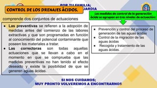 CONTROL DE LOS DRENAJES ÁCIDOS.
comprende dos conjuntos de actuaciones
● Las preventivas se refieren a la adopción de
medidas antes del comienzo de las labores
extractivas y que son programadas en función
al conocimiento del potencial contaminante que
poseen los materiales a tratar.
● Las correctoras son todas aquellas
actuaciones que se llevan a cabo en el
momento en que se comprueba que las
medidas preventivas no han tenido el efecto
deseado y existe la posibilidad de que se
generen aguas ácidas.
Las medidas de control de la generación
ácida se agrupan en tres niveles de actuación:
● Prevención y control del proceso de
generación de las aguas ácidas
● Control de la migración de las
aguas ácidas
● Recogida y tratamiento de las
aguas ácidas.
 