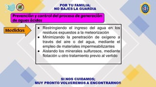 Prevención y control del proceso de generación
de aguas ácidas
● Restringiendo el ingreso del agua en los
residuos expuestos a la meteorización
● Minimizando la penetración de oxígeno a
través del aire o del agua, mediante el
empleo de materiales impermeabilizantes
● Aislando los minerales sulfurosos, mediante
flotación u otro tratamiento previo al vertido
Medidas
 