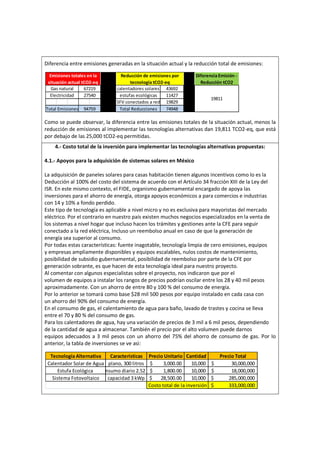 Diferencia entre emisiones generadas en la situación actual y la reducción total de emisiones:
Como se puede observar, la diferencia entre las emisiones totales de la situación actual, menos la
reducción de emisiones al implementar las tecnologías alternativas dan 19,811 TCO2-eq, que está
por debajo de las 25,000 tCO2-eq permitidas.
4.- Costo total de la inversión para implementar las tecnologías alternativas propuestas:
4.1.- Apoyos para la adquisición de sistemas solares en México
La adquisición de paneles solares para casas habitación tienen algunos incentivos como lo es la
Deducción al 100% del costo del sistema de acuerdo con el Artículo 34 fracción XIII de la Ley del
ISR. En este mismo contexto, el FIDE, organismo gubernamental encargado de apoya las
inversiones para el ahorro de energía, otorga apoyos económicos a para comercios e industrias
con 14 y 10% a fondo perdido.
Este tipo de tecnología es aplicable a nivel micro y no es exclusiva para mayoristas del mercado
eléctrico. Por el contrario en nuestro país existen muchos negocios especializados en la venta de
los sistemas a nivel hogar que incluso hacen los trámites y gestiones ante la CFE para seguir
conectado a la red eléctrica, Incluso un reembolso anual en caso de que la generación de
energía sea superior al consumo.
Por todas estas características: fuente inagotable, tecnología limpia de cero emisiones, equipos
y empresas ampliamente disponibles y equipos escalables, nulos costos de mantenimiento,
posibilidad de subsidio gubernamental, posibilidad de reembolso por parte de la CFE por
generación sobrante, es que hacen de esta tecnología ideal para nuestro proyecto.
Al comentar con algunos especialistas sobre el proyecto, nos indicaron que por el
volumen de equipos a instalar los rangos de precios podrían oscilar entre los 28 y 40 mil pesos
aproximadamente. Con un ahorro de entre 80 y 100 % del consumo de energía.
Por lo anterior se tomará como base $28 mil 500 pesos por equipo instalado en cada casa con
un ahorro del 90% del consumo de energía.
En el consumo de gas, el calentamiento de agua para baño, lavado de trastes y cocina se lleva
entre el 70 y 80 % del consumo de gas.
Para los calentadores de agua, hay una variación de precios de 3 mil a 6 mil pesos, dependiendo
de la cantidad de agua a almacenar. También el precio por el alto volumen puede darnos
equipos adecuados a 3 mil pesos con un ahorro del 75% del ahorro de consumo de gas. Por lo
anterior, la tabla de inversiones se ve asì:
19829
74948Total Reducciones
Reducción de emisiones por
tecnología tCO2-eq
Gas natural 67219
27540Electricidad
94759Total Emisiones
calentadores solares
estufas ecológicas
SFV conectados a red
43692
11427
Emisiones totales en la
situación actual tCO2-eq
Diferencia Emisión -
Reducción tCO2
19811
Sistema Fotovoltaico
plano, 300 litros
Consumo diario 2.52 m3
capacidad 3 kWp
Características
Costo total de la inversión
Precio Total
30,000,000$
18,000,000$
285,000,000$
333,000,000$
Precio Unitario
3,000.00$
1,800.00$
28,500.00$
Cantidad
10,000
10,000
10,000
Calentador Solar de Agua
Tecnología Alternativa
Estufa Ecológica
 