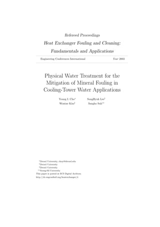 Refereed Proceedings
Heat Exchanger Fouling and Cleaning:
Fundamentals and Applications
Engineering Conferences International Year 2003
Physical Water Treatment for the
Mitigation of Mineral Fouling in
Cooling-Tower Water Applications
Young I. Cho∗
SungHyuk Lee†
Wontae Kim‡
Sangho Suh∗∗
∗Drexel University, choyi@drexel.edu
†Drexel University
‡Drexel University
∗∗Soong-Sil University
This paper is posted at ECI Digital Archives.
http://dc.engconﬁntl.org/heatexchanger/4
 