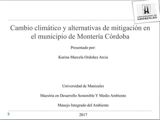 Cambio climático y alternativas de mitigación en
el municipio de Montería Córdoba
Presentado por:
Karina Marcela Ordoñez Arcia
Universidad de Manizales
Maestría en Desarrollo Sostenible Y Medio Ambiente
Manejo Integrado del Ambiente
2017
 
