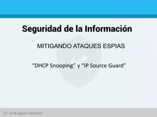 Seguridad de la Información
MITIGANDO ATAQUES ESPIAS
“DHCP Snooping” y “IP Source Guard”
ITI. Erick Aguila Martínez
 