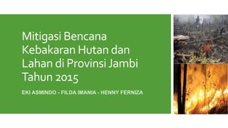Mitigasi Bencana
Kebakaran Hutan dan
Lahan di ProvinsiJambi
Tahun 2015
EKI ASMINDO - FILDA IMANIA - HENNY FERNIZA
 