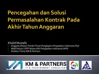 Khalid Mustafa
• Anggota Dewan Pendiri Pusat Pengkajian Pengadaan Indonesia (P3I)
• Wakil Ketua I DPP Ikatan Ahli Pengadaan Indonesia (IAPI)
• Direktur Firma KM & Partners
 