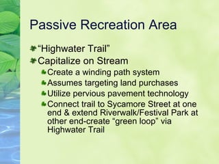 Passive Recreation Area “ Highwater Trail” Capitalize on Stream Create a winding path system Assumes targeting land purchases Utilize pervious pavement technology Connect trail to Sycamore Street at one end & extend Riverwalk/Festival Park at other end-create “green loop” via Highwater Trail 