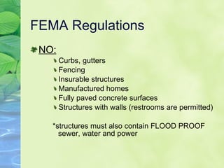 FEMA Regulations NO: Curbs, gutters Fencing Insurable structures Manufactured homes Fully paved concrete surfaces Structures with walls (restrooms are permitted) *structures must also contain FLOOD PROOF sewer, water and power 