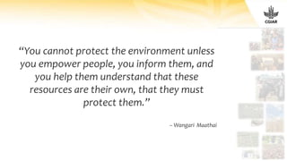 “You cannot protect the environment unless
you empower people, you inform them, and
you help them understand that these
resources are their own, that they must
protect them.”
– Wangari Maathai
 