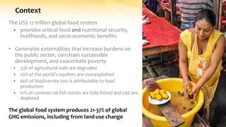Context
The US$ 12 trillion global food system
• provides critical food and nutritional security,
livelihoods, and socio-economic benefits
• Generates externalities that increase burdens on
the public sector, constrain sustainable
development, and exacerbate poverty
• 33% of agricultural soils are degraded
• 20% of the world’s aquifers are overexploited
• 60% of biodiversity loss is attributable to food
production
• 61% of commercial fish stocks are fully fished and 29% are
depleted
The global food system produces 21-37% of global
GHG emissions, including from land-use change
 