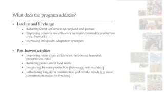 What does the program address?
• Land use and LU change
• Reducing forest conversion to cropland and pasture
• Improving resource use efficiency in major commodity production
(rice, livestock)
• Increasing mitigation-adaptation synergies
• Post-harvest activities
• Improving value chain efficiencies: processing, transport,
preservation, retail
• Reducing post-harvest food waste
• Integrating biomass production (bioenergy, raw materials)
• Influencing long-term consumption and offtake trends (e.g. meat
consumption, maize-to-fructose)
 