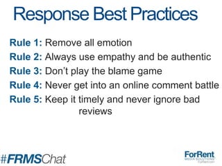 Rule 1: Remove all emotion
Rule 2: Always use empathy and be authentic
Rule 3: Don’t play the blame game
Rule 4: Never get into an online comment battle
Rule 5: Keep it timely and never ignore bad
reviews
Response Best Practices
 