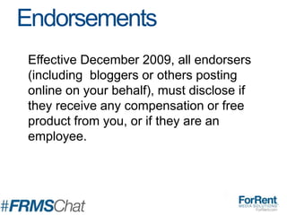 Effective December 2009, all endorsers
(including bloggers or others posting
online on your behalf), must disclose if
they receive any compensation or free
product from you, or if they are an
employee.
Endorsements
 