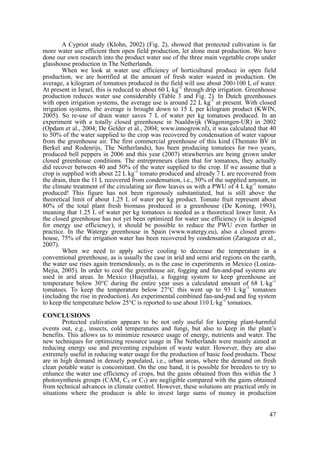 A Cypriot study (Klohn, 2002) (Fig. 2), showed that protected cultivation is far
more water use efficient then open field production, let alone meat production. We have
done our own research into the product water use of the three main vegetable crops under
glasshouse production in The Netherlands.
        When we look at water use efficiency of horticultural produce in open field
production, we are horrified at the amount of fresh water wasted in production. On
average, a kilogram of tomatoes produced in the field will use about 200±100 L of water.
At present in Israel, this is reduced to about 60 L kg-1 through drip irrigation. Greenhouse
production reduces water use considerably (Table 3 and Fig. 2). In Dutch greenhouses
with open irrigation systems, the average use is around 22 L kg-1 at present. With closed
irrigation systems, the average is brought down to 15 L per kilogram product (KWIN,
2005). So re-use of drain water saves 7 L of water per kg tomatoes produced. In an
experiment with a totally closed greenhouse in Naaldwijk (Wageningen-UR) in 2002
(Opdam et al., 2004; De Gelder et al., 2004; www.innogrow.nl), it was calculated that 40
to 50% of the water supplied to the crop was recovered by condensation of water vapour
from the greenhouse air. The first commercial greenhouse of this kind (Themato BV in
Berkel and Rodenrijs, The Netherlands), has been producing tomatoes for two years,
produced bell peppers in 2006 and this year (2007) strawberries are being grown under
closed greenhouse conditions. The entrepreneurs claim that for tomatoes, they actually
did recover between 40 and 50% of the water supplied to the crop. If we assume that a
crop is supplied with about 22 L kg-1 tomato produced and already 7 L are recovered from
the drain, then the 11 L recovered from condensation, i.e., 50% of the supplied amount, in
the climate treatment of the circulating air flow leaves us with a PWU of 4 L kg-1 tomato
produced! This figure has not been rigorously substantiated, but is still above the
theoretical limit of about 1.25 L of water per kg product. Tomato fruit represent about
80% of the total plant fresh biomass produced in a greenhouse (De Koning, 1993),
meaning that 1.25 L of water per kg tomatoes is needed as a theoretical lower limit. As
the closed greenhouse has not yet been optimized for water use efficiency (it is designed
for energy use efficiency), it should be possible to reduce the PWU even further in
practice. In the Watergy greenhouse in Spain (www.watergy.eu), also a closed green-
house, 75% of the irrigation water has been recovered by condensation (Zaragoza et al.,
2007).
         When we need to apply active cooling to decrease the temperature in a
conventional greenhouse, as is usually the case in arid and semi arid regions on the earth,
the water use rises again tremendously, as is the case in experiments in Mexico (Loaiza-
Mejia, 2005). In order to cool the greenhouse air, fogging and fan-and-pad systems are
used in arid areas. In Mexico (Huejutla), a fogging system to keep greenhouse air
temperature below 30°C during the entire year uses a calculated amount of 68 L·kg-1
tomatoes. To keep the temperature below 27°C this went up to 93 L·kg-1 tomatoes
(including the rise in production). An experimental combined fan-and-pad and fog system
to keep the temperature below 25°C is reported to use about 110 L·kg-1 tomatoes.

CONCLUSIONS
        Protected cultivation appears to be not only useful for keeping plant-harmful
events out, e.g., insects, cold temperatures and fungi, but also to keep in the plant’s
benefits. This allows us to minimize resource usage of energy, nutrients and water. The
new techniques for optimizing resource usage in The Netherlands were mainly aimed at
reducing energy use and preventing expulsion of waste water. However, they are also
extremely useful in reducing water usage for the production of basic food products. These
are in high demand in densely populated, i.e., urban areas, where the demand on fresh
clean potable water is concomitant. On the one hand, it is possible for breeders to try to
enhance the water use efficiency of crops, but the gains obtained from this within the 3
photosynthesis groups (CAM, C4 or C3) are negligible compared with the gains obtained
from technical advances in climate control. However, these solutions are practical only in
situations where the producer is able to invest large sums of money in production


                                                                                         47
 