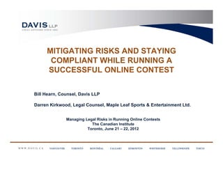 MITIGATING RISKS AND STAYING
      COMPLIANT WHILE RUNNING A
     SUCCESSFUL ONLINE CONTEST

Bill Hearn, Counsel, Davis LLP

Darren Kirkwood, Legal Counsel, Maple Leaf Sports & Entertainment Ltd.


              Managing Legal Risks in Running Online Contests
                          The Canadian Institute
                        Toronto, June 21 – 22, 2012
 