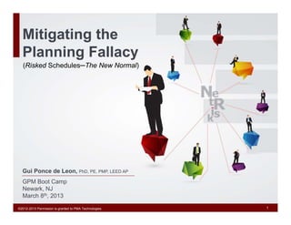 Mitigating the
  Planning Fallacy
   (Risked Schedules─The New Normal)




  Gui Ponce de Leon, PhD, PE, PMP, LEED AP
  GPM Boot Camp
  Newark, NJ
  March 8th, 2013

©2012-2013 Permission is granted to PMA Technologies   1
 
