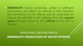 MITIGATING CIRCUMSTANCES
(IMMEDIATE VINDICATION OF GRAVE OFFENSE)
IMMEDIATE means proximate, unlike in sufficient
provocation, and allows an interval of time between
the commission of the offense and its vindication as
long as the offender is still suffering from the mental
agony brought about by the offense to him (PP vs
Parana)
 