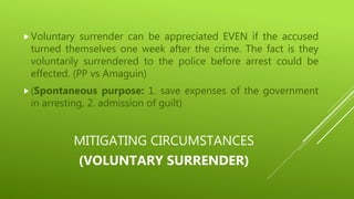 MITIGATING CIRCUMSTANCES
(VOLUNTARY SURRENDER)
Voluntary surrender can be appreciated EVEN if the accused
turned themselves one week after the crime. The fact is they
voluntarily surrendered to the police before arrest could be
effected. (PP vs Amaguin)
(Spontaneous purpose: 1. save expenses of the government
in arresting, 2. admission of guilt)
 