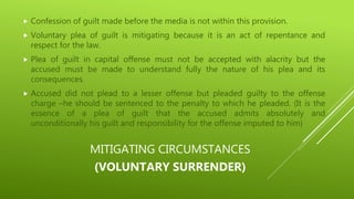 MITIGATING CIRCUMSTANCES
(VOLUNTARY SURRENDER)
 Confession of guilt made before the media is not within this provision.
 Voluntary plea of guilt is mitigating because it is an act of repentance and
respect for the law.
 Plea of guilt in capital offense must not be accepted with alacrity but the
accused must be made to understand fully the nature of his plea and its
consequences.
 Accused did not plead to a lesser offense but pleaded guilty to the offense
charge –he should be sentenced to the penalty to which he pleaded. (It is the
essence of a plea of guilt that the accused admits absolutely and
unconditionally his guilt and responsibility for the offense imputed to him)
 