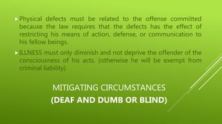 MITIGATING CIRCUMSTANCES
(DEAF AND DUMB OR BLIND)
Physical defects must be related to the offense committed
because the law requires that the defects has the effect of
restricting his means of action, defense, or communication to
his fellow beings.
ILLNESS must only diminish and not deprive the offender of the
consciousness of his acts. (otherwise he will be exempt from
criminal liability)
 