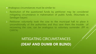 MITIGATING CIRCUMSTANCES
(DEAF AND DUMB OR BLIND)
 Analogous circumstances must be similar to:
1. Restitution of the questioned funds by petitioner may be considered
mitigating circumstance in malversation of public funds. (Nizurtado vs
Sandigan bayan)
2. Petitioner voluntarily took the cow to the municipal hall to place it
unconditionally of the authorities and thus save them the trouble of
recovering the cow, can be analogous to voluntary surrender. (PP vs
CANTA)
 