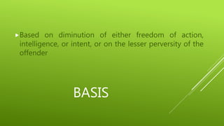 BASIS
Based on diminution of either freedom of action,
intelligence, or intent, or on the lesser perversity of the
offender
 
