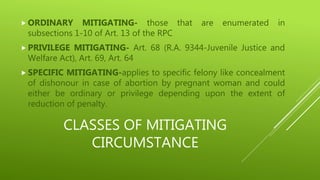 CLASSES OF MITIGATING
CIRCUMSTANCE
 ORDINARY MITIGATING- those that are enumerated in
subsections 1-10 of Art. 13 of the RPC
 PRIVILEGE MITIGATING- Art. 68 (R.A. 9344-Juvenile Justice and
Welfare Act), Art. 69, Art. 64
 SPECIFIC MITIGATING-applies to specific felony like concealment
of dishonour in case of abortion by pregnant woman and could
either be ordinary or privilege depending upon the extent of
reduction of penalty.
 