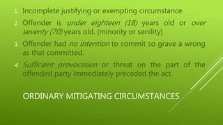 ORDINARY MITIGATING CIRCUMSTANCES
1. Incomplete justifying or exempting circumstance
2. Offender is under eighteen (18) years old or over
seventy (70) years old. (minority or senility)
3. Offender had no intention to commit so grave a wrong
as that committed.
4. Sufficient provocation or threat on the part of the
offended party immediately preceded the act.
 