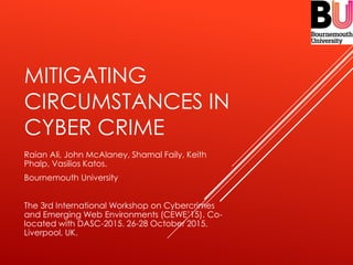 MITIGATING
CIRCUMSTANCES IN
CYBER CRIME
Raian Ali, John McAlaney, Shamal Faily, Keith
Phalp, Vasilios Katos.
Bournemouth University
The 3rd International Workshop on Cybercrimes
and Emerging Web Environments (CEWE’15). Co-
located with DASC-2015. 26-28 October 2015,
Liverpool, UK.
 