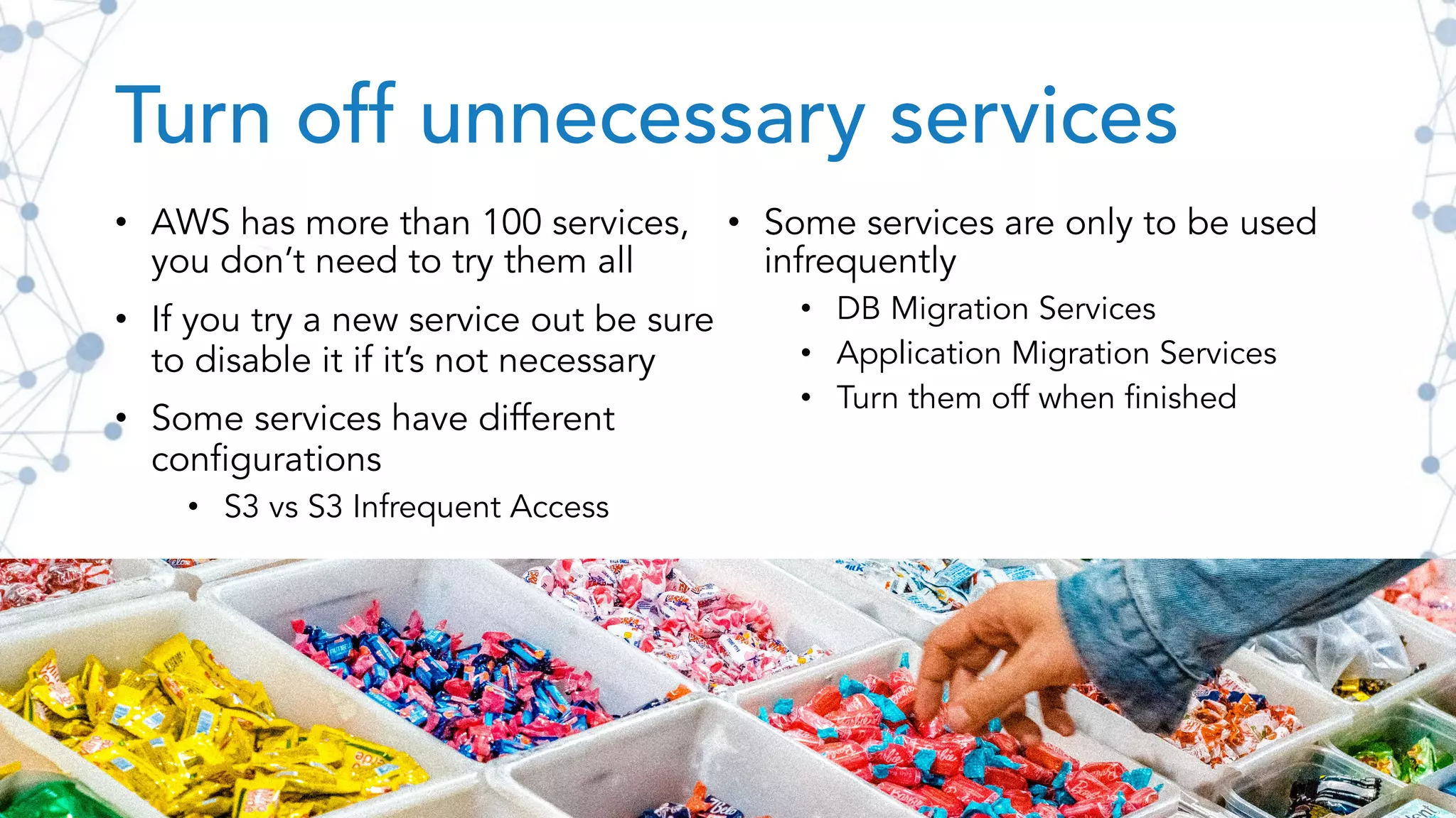 Turn off unnecessary services
• AWS has more than 100 services,
you don’t need to try them all
• If you try a new service out be sure
to disable it if it’s not necessary
• Some services have different
configurations
• S3 vs S3 Infrequent Access
• Some services are only to be used
infrequently
• DB Migration Services
• Application Migration Services
• Turn them off when finished
 