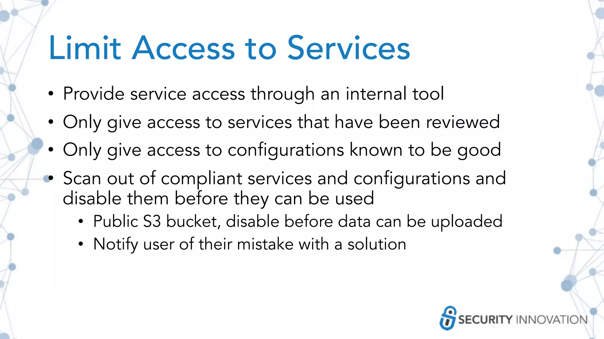 Limit Access to Services
• Provide service access through an internal tool
• Only give access to services that have been reviewed
• Only give access to configurations known to be good
• Scan out of compliant services and configurations and
disable them before they can be used
• Public S3 bucket, disable before data can be uploaded
• Notify user of their mistake with a solution
 
