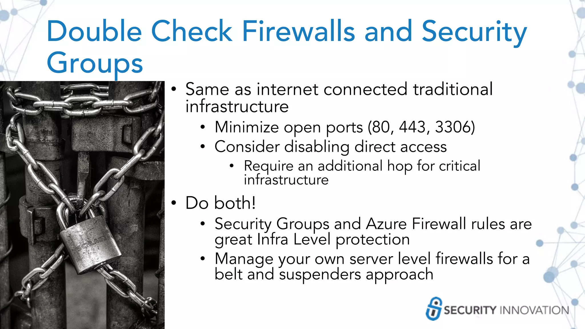 Double Check Firewalls and Security
Groups
• Same as internet connected traditional
infrastructure
• Minimize open ports (80, 443, 3306)
• Consider disabling direct access
• Require an additional hop for critical
infrastructure
• Do both!
• Security Groups and Azure Firewall rules are
great Infra Level protection
• Manage your own server level firewalls for a
belt and suspenders approach
 