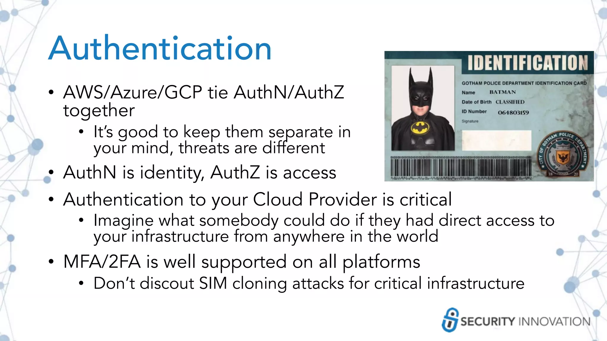 Authentication
• AWS/Azure/GCP tie AuthN/AuthZ
together
• It’s good to keep them separate in
your mind, threats are different
• AuthN is identity, AuthZ is access
• Authentication to your Cloud Provider is critical
• Imagine what somebody could do if they had direct access to
your infrastructure from anywhere in the world
• MFA/2FA is well supported on all platforms
• Don’t discout SIM cloning attacks for critical infrastructure
 