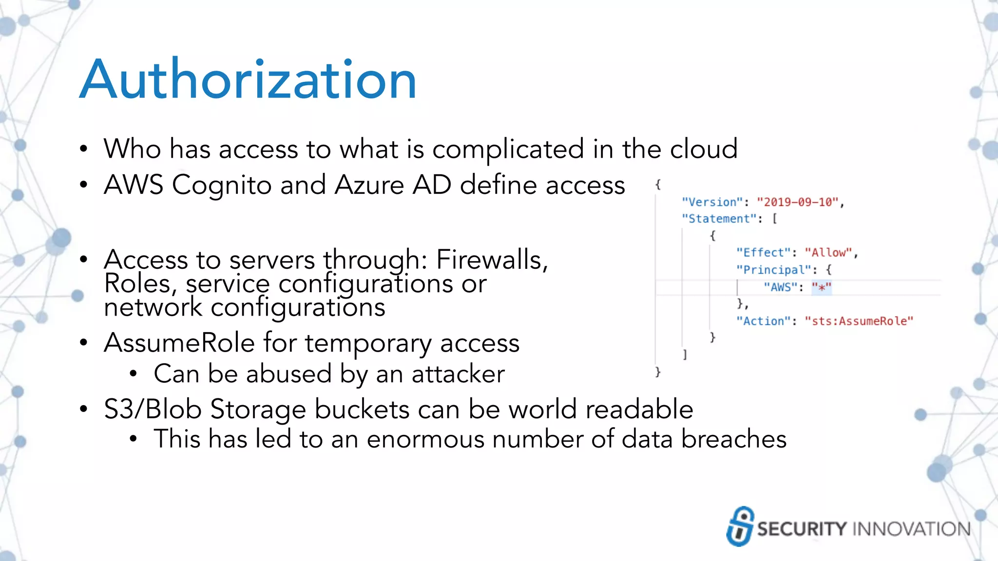 Authorization
• Who has access to what is complicated in the cloud
• AWS Cognito and Azure AD define access
• Access to servers through: Firewalls,
Roles, service configurations or
network configurations
• AssumeRole for temporary access
• Can be abused by an attacker
• S3/Blob Storage buckets can be world readable
• This has led to an enormous number of data breaches
 