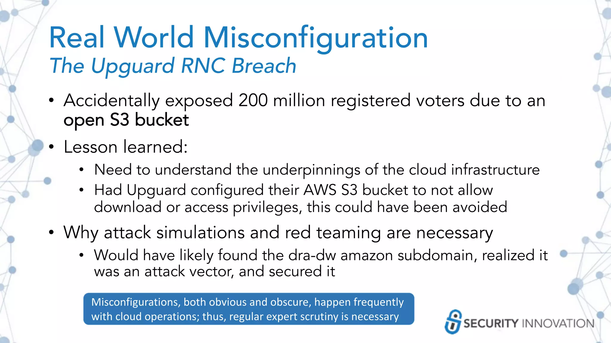 Real World Misconfiguration
The Upguard RNC Breach
• Accidentally exposed 200 million registered voters due to an
open S3 bucket
• Lesson learned:
• Need to understand the underpinnings of the cloud infrastructure
• Had Upguard configured their AWS S3 bucket to not allow
download or access privileges, this could have been avoided
• Why attack simulations and red teaming are necessary
• Would have likely found the dra-dw amazon subdomain, realized it
was an attack vector, and secured it
Misconfigurations, both obvious and obscure, happen frequently
with cloud operations; thus, regular expert scrutiny is necessary
 