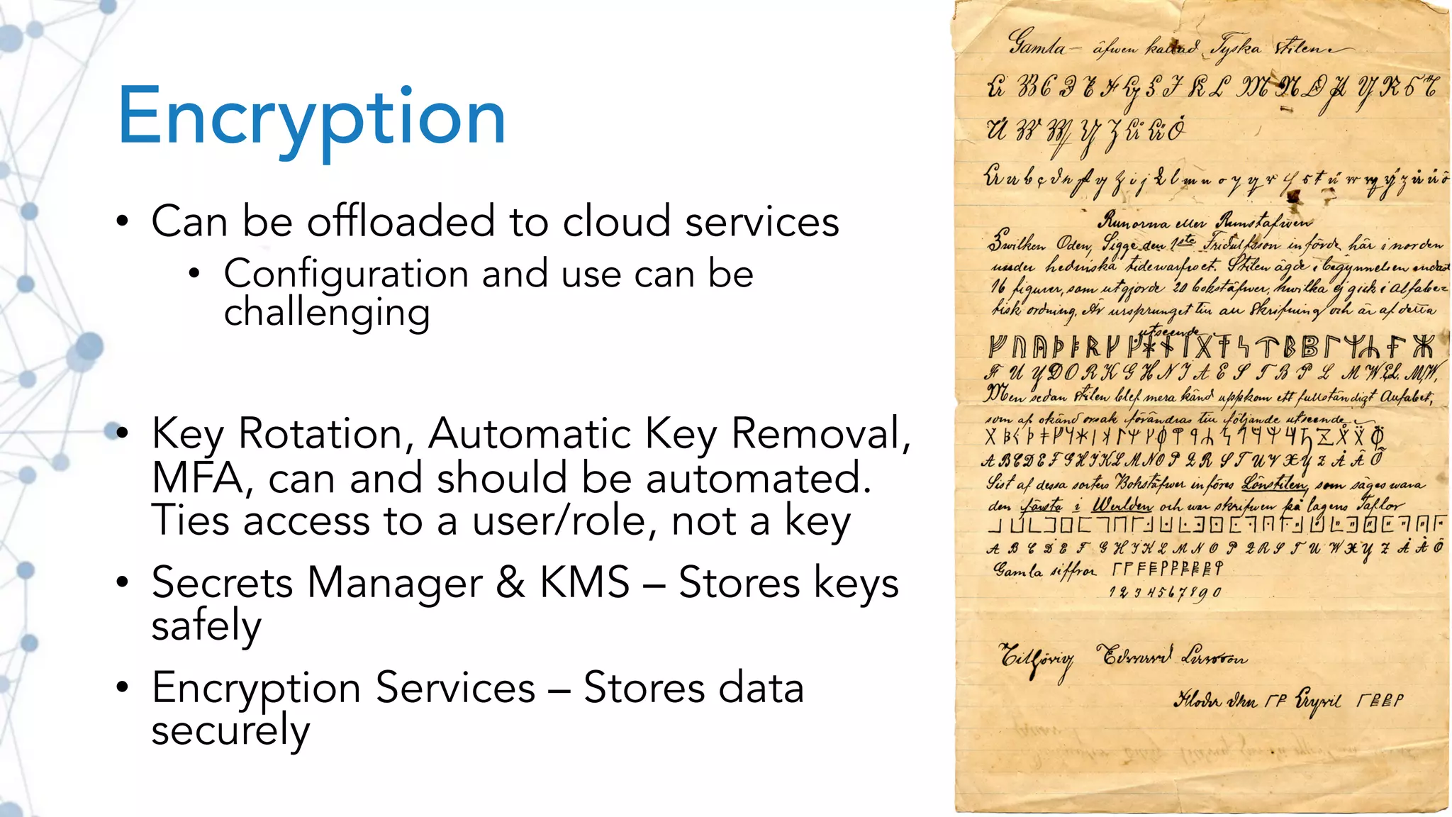Encryption
• Can be offloaded to cloud services
• Configuration and use can be
challenging
• Key Rotation, Automatic Key Removal,
MFA, can and should be automated.
Ties access to a user/role, not a key
• Secrets Manager & KMS – Stores keys
safely
• Encryption Services – Stores data
securely
 