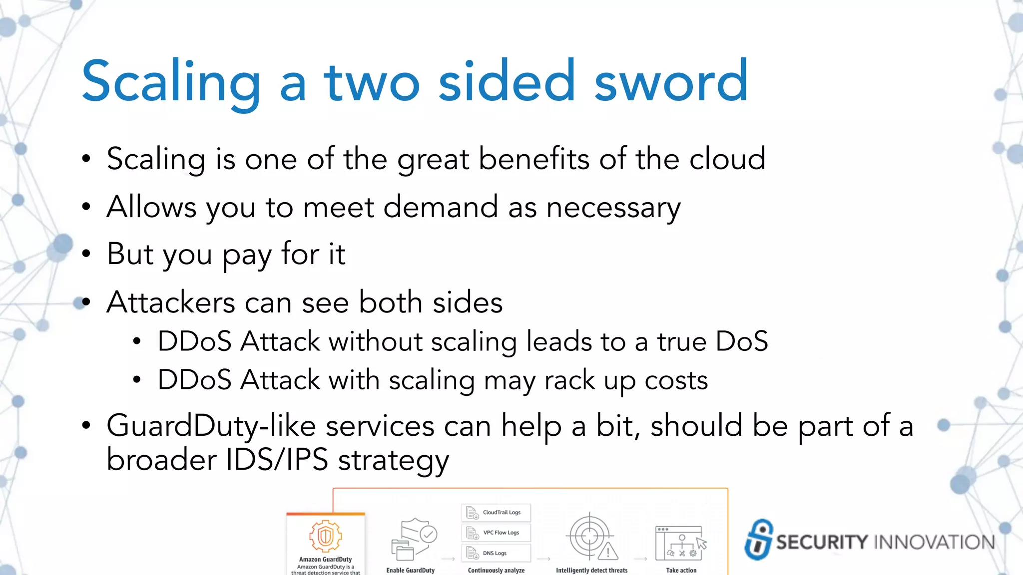 Scaling a two sided sword
• Scaling is one of the great benefits of the cloud
• Allows you to meet demand as necessary
• But you pay for it
• Attackers can see both sides
• DDoS Attack without scaling leads to a true DoS
• DDoS Attack with scaling may rack up costs
• GuardDuty-like services can help a bit, should be part of a
broader IDS/IPS strategy
 