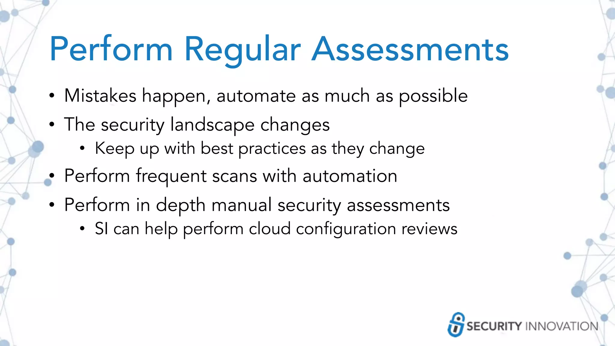 Perform Regular Assessments
• Mistakes happen, automate as much as possible
• The security landscape changes
• Keep up with best practices as they change
• Perform frequent scans with automation
• Perform in depth manual security assessments
• SI can help perform cloud configuration reviews
 