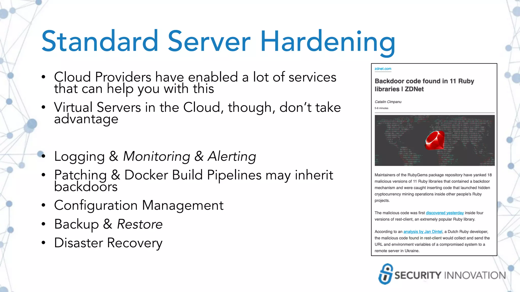 Standard Server Hardening
• Cloud Providers have enabled a lot of services
that can help you with this
• Virtual Servers in the Cloud, though, don’t take
advantage
• Logging & Monitoring & Alerting
• Patching & Docker Build Pipelines may inherit
backdoors
• Configuration Management
• Backup & Restore
• Disaster Recovery
 