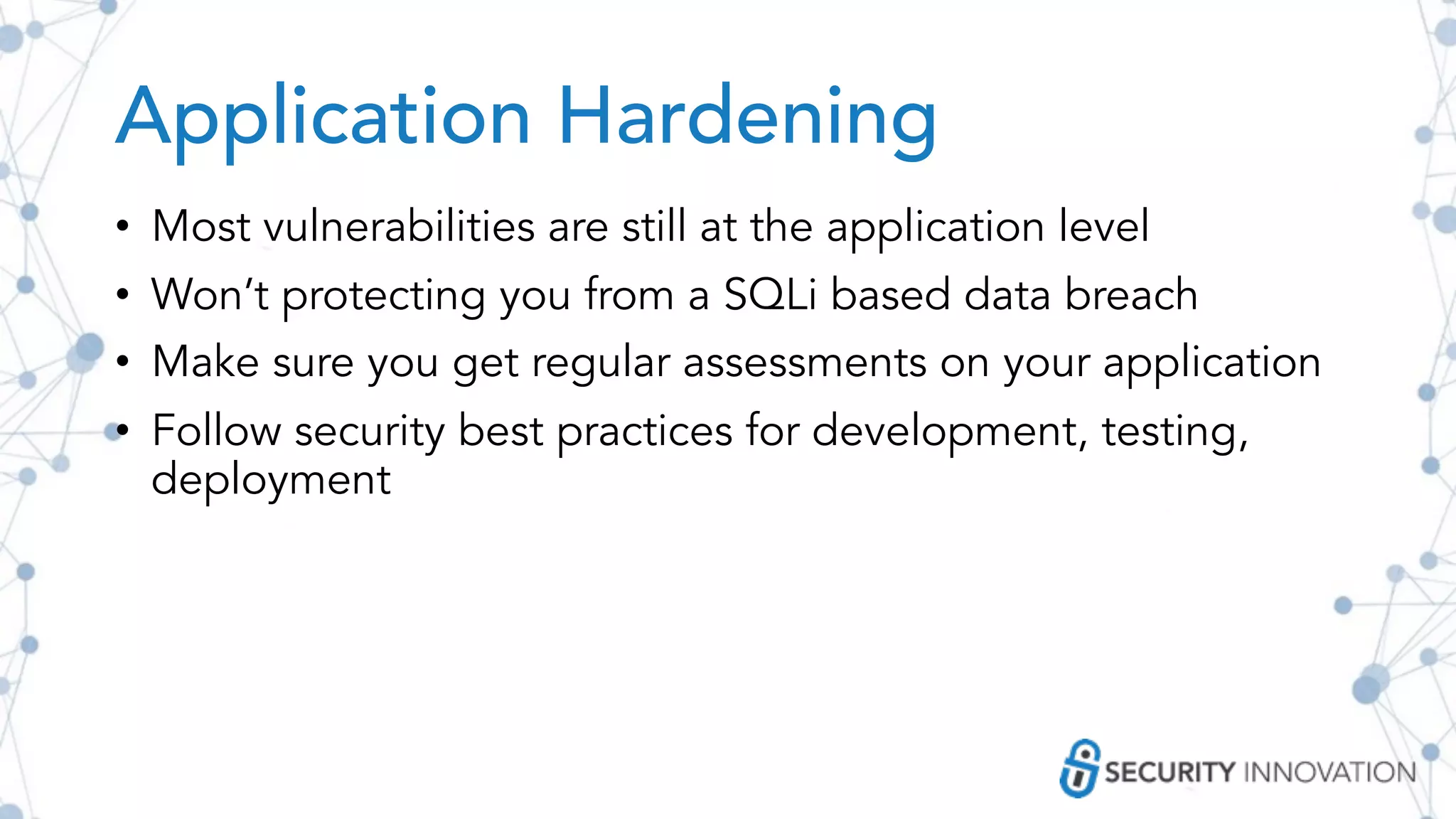 Application Hardening
• Most vulnerabilities are still at the application level
• Won’t protecting you from a SQLi based data breach
• Make sure you get regular assessments on your application
• Follow security best practices for development, testing,
deployment
 