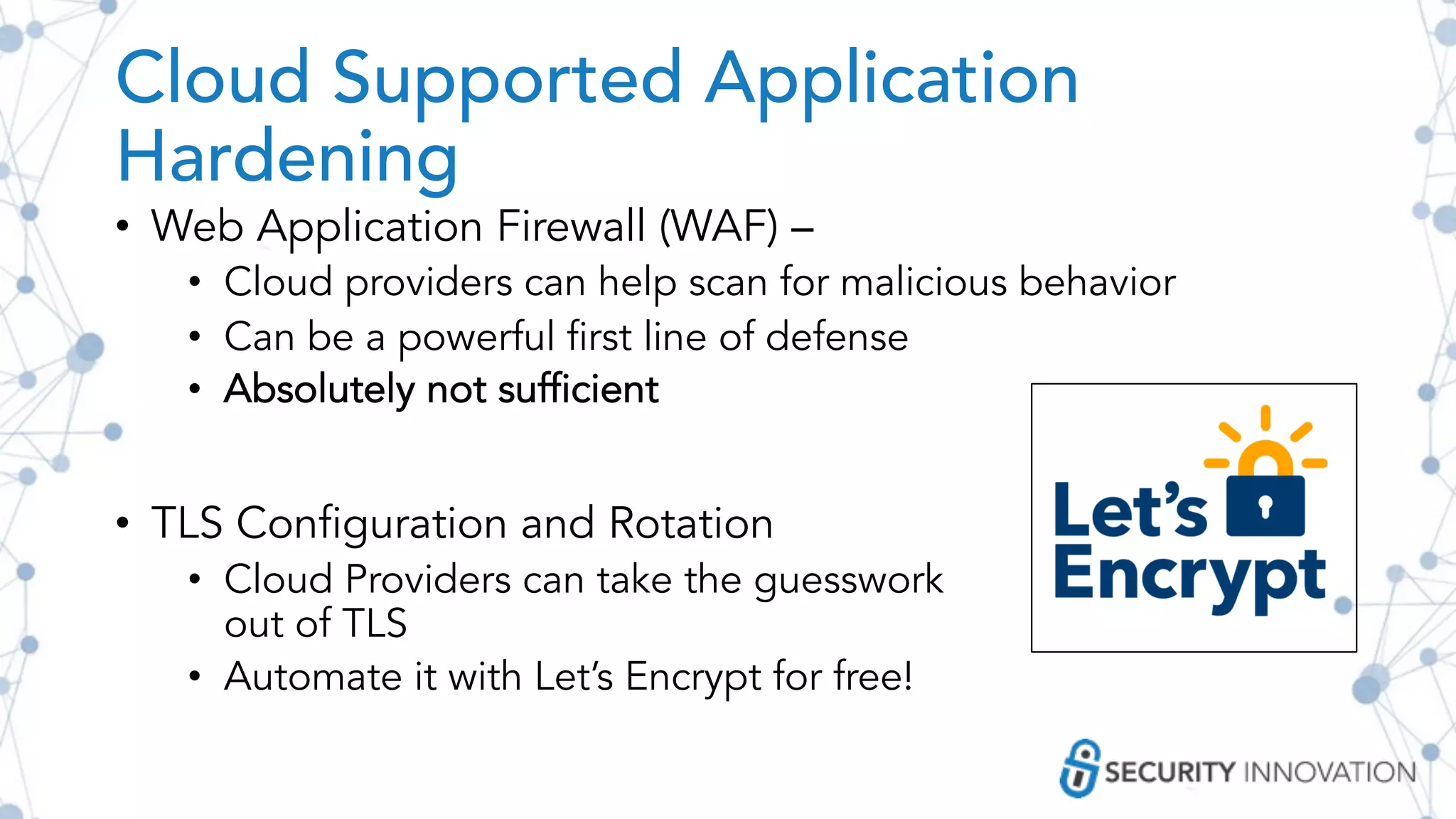 Cloud Supported Application
Hardening
• Web Application Firewall (WAF) –
• Cloud providers can help scan for malicious behavior
• Can be a powerful first line of defense
• Absolutely not sufficient
• TLS Configuration and Rotation
• Cloud Providers can take the guesswork
out of TLS
• Automate it with Let’s Encrypt for free!
 