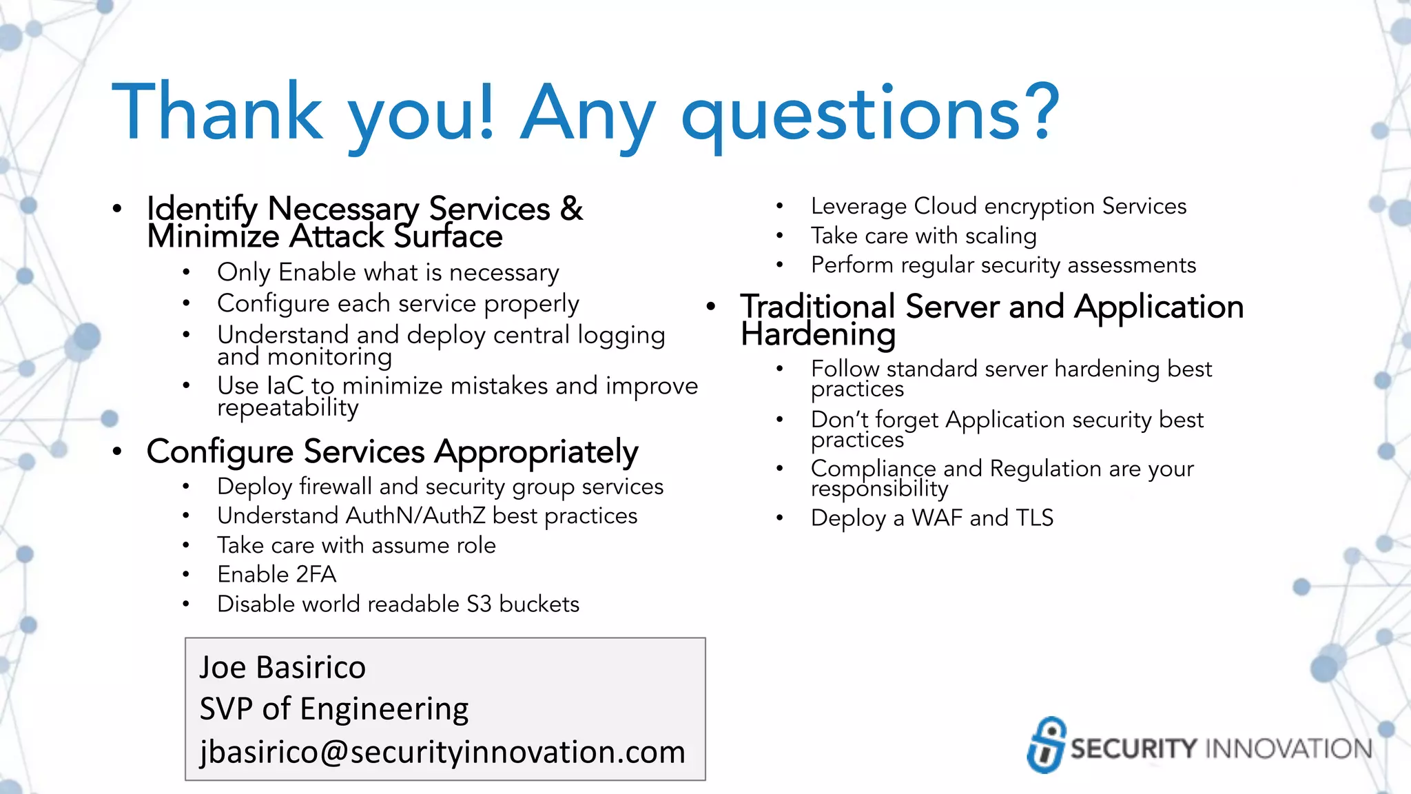 Thank you! Any questions?
• Identify Necessary Services &
Minimize Attack Surface
• Only Enable what is necessary
• Configure each service properly
• Understand and deploy central logging
and monitoring
• Use IaC to minimize mistakes and improve
repeatability
• Configure Services Appropriately
• Deploy firewall and security group services
• Understand AuthN/AuthZ best practices
• Take care with assume role
• Enable 2FA
• Disable world readable S3 buckets
• Leverage Cloud encryption Services
• Take care with scaling
• Perform regular security assessments
• Traditional Server and Application
Hardening
• Follow standard server hardening best
practices
• Don’t forget Application security best
practices
• Compliance and Regulation are your
responsibility
• Deploy a WAF and TLS
Joe Basirico
SVP of Engineering
jbasirico@securityinnovation.com
 