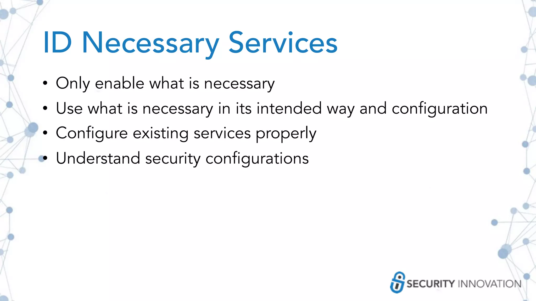 ID Necessary Services
• Only enable what is necessary
• Use what is necessary in its intended way and configuration
• Configure existing services properly
• Understand security configurations
 