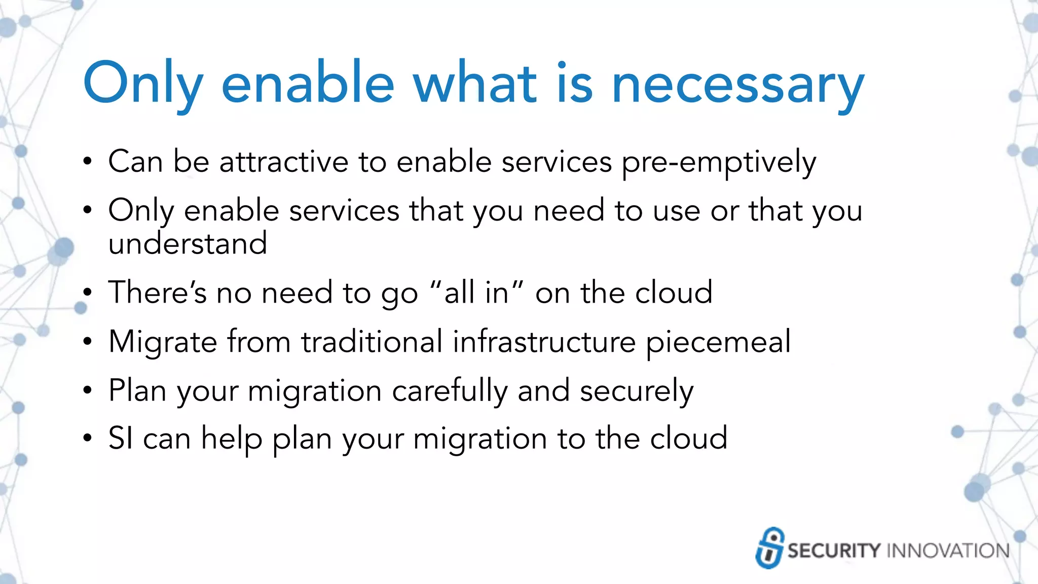 Only enable what is necessary
• Can be attractive to enable services pre-emptively
• Only enable services that you need to use or that you
understand
• There’s no need to go “all in” on the cloud
• Migrate from traditional infrastructure piecemeal
• Plan your migration carefully and securely
• SI can help plan your migration to the cloud
 