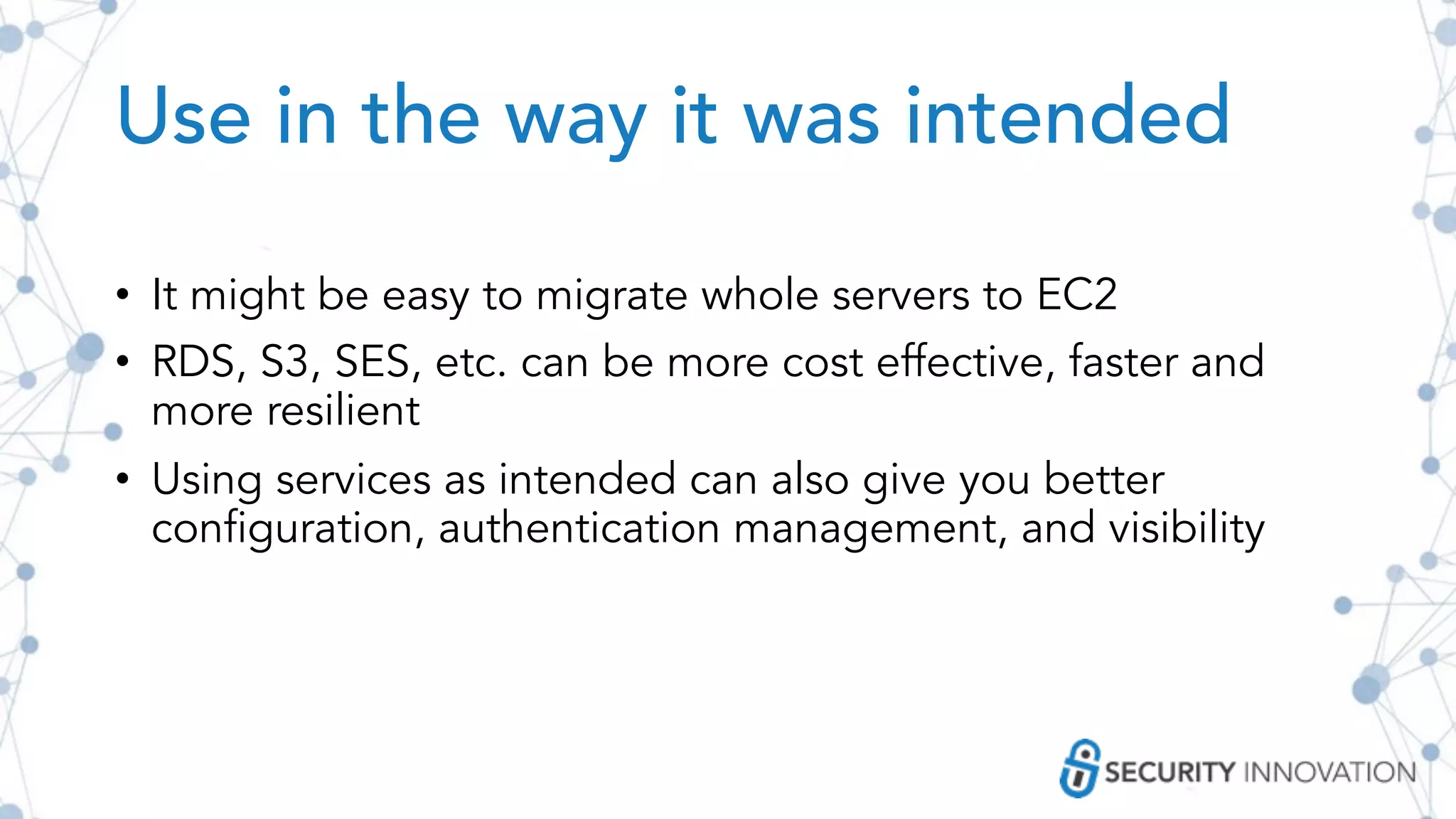 Use in the way it was intended
• It might be easy to migrate whole servers to EC2
• RDS, S3, SES, etc. can be more cost effective, faster and
more resilient
• Using services as intended can also give you better
configuration, authentication management, and visibility
 