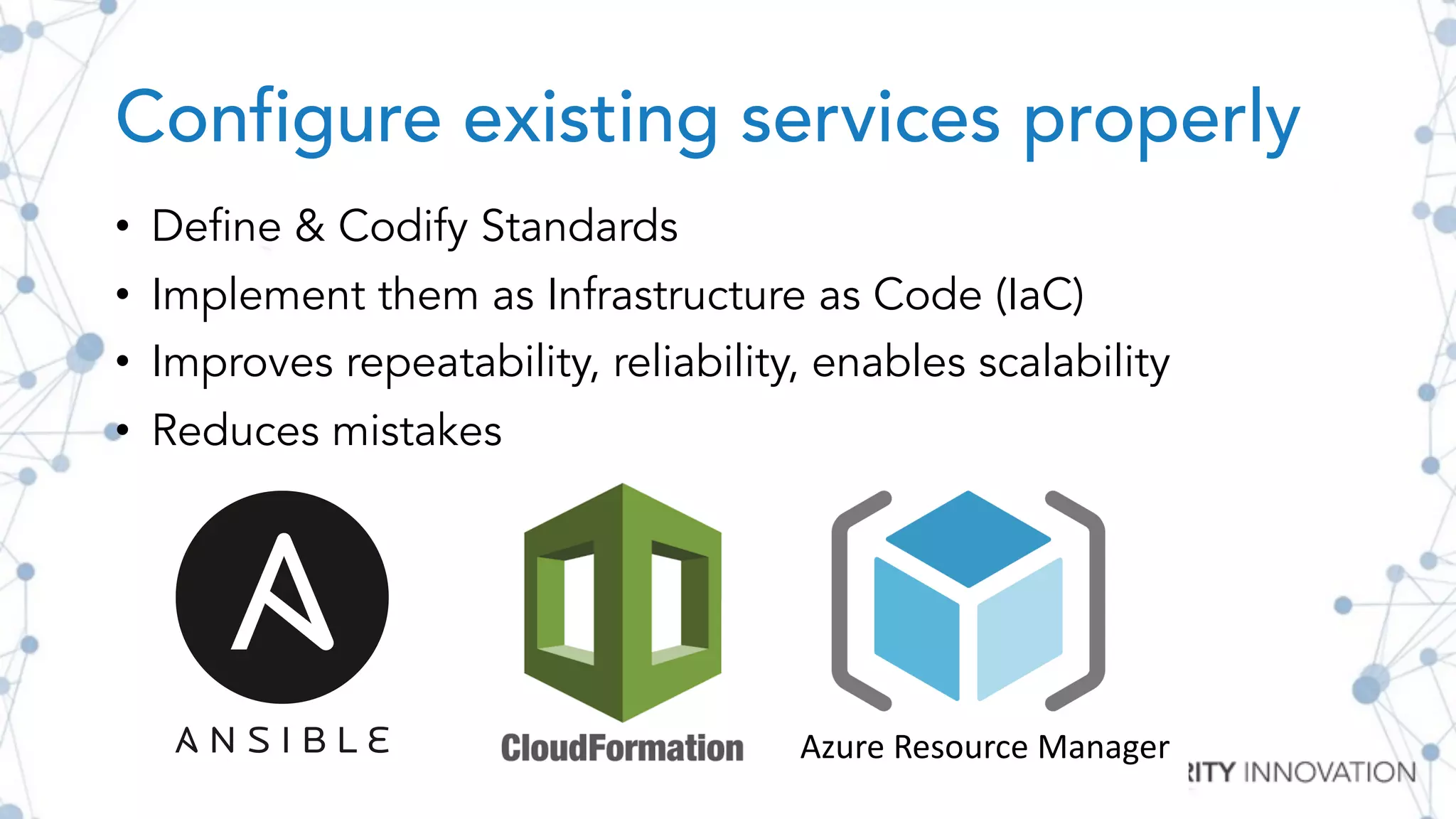 Configure existing services properly
Azure Resource Manager
• Define & Codify Standards
• Implement them as Infrastructure as Code (IaC)
• Improves repeatability, reliability, enables scalability
• Reduces mistakes
 