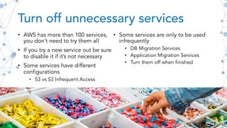 Turn off unnecessary services
• AWS has more than 100 services,
you don’t need to try them all
• If you try a new service out be sure
to disable it if it’s not necessary
• Some services have different
configurations
• S3 vs S3 Infrequent Access
• Some services are only to be used
infrequently
• DB Migration Services
• Application Migration Services
• Turn them off when finished
 