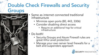 Double Check Firewalls and Security
Groups
• Same as internet connected traditional
infrastructure
• Minimize open ports (80, 443, 3306)
• Consider disabling direct access
• Require an additional hop for critical
infrastructure
• Do both!
• Security Groups and Azure Firewall rules are
great Infra Level protection
• Manage your own server level firewalls for a
belt and suspenders approach
 