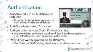 Authentication
• AWS/Azure/GCP tie AuthN/AuthZ
together
• It’s good to keep them separate in
your mind, threats are different
• AuthN is identity, AuthZ is access
• Authentication to your Cloud Provider is critical
• Imagine what somebody could do if they had direct access to
your infrastructure from anywhere in the world
• MFA/2FA is well supported on all platforms
• Don’t discout SIM cloning attacks for critical infrastructure
 