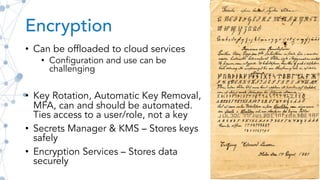 Encryption
• Can be offloaded to cloud services
• Configuration and use can be
challenging
• Key Rotation, Automatic Key Removal,
MFA, can and should be automated.
Ties access to a user/role, not a key
• Secrets Manager & KMS – Stores keys
safely
• Encryption Services – Stores data
securely
 